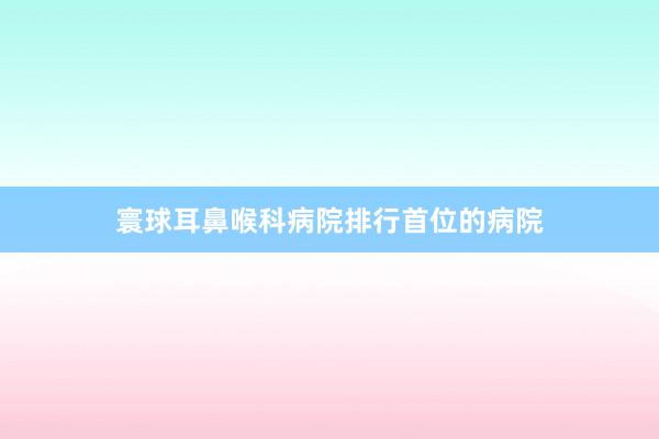 寰球耳鼻喉科病院排行首位的病院