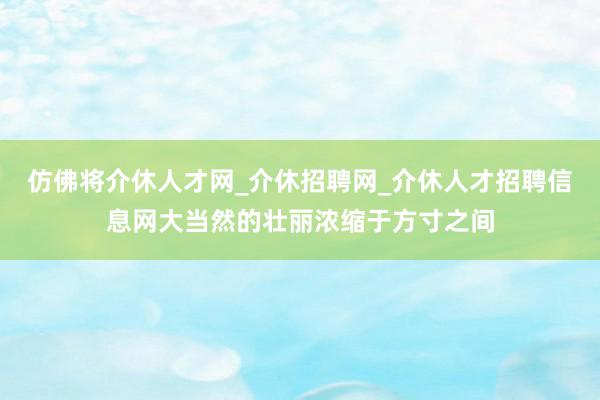 仿佛将介休人才网_介休招聘网_介休人才招聘信息网大当然的壮丽浓缩于方寸之间